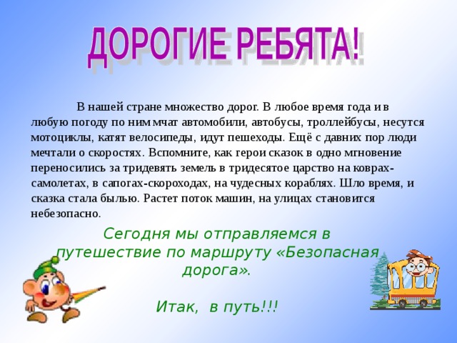  В нашей стране множество дорог. В любое время года и в любую погоду по ним мчат автомобили, автобусы, троллейбусы, несутся мотоциклы, катят велосипеды, идут пешеходы. Ещё с давних пор люди мечтали о скоростях. Вспомните, как герои сказок в одно мгновение переносились за тридевять земель в тридесятое царство на коврах-самолетах, в сапогах-скороходах, на чудесных кораблях. Шло время, и сказка стала былью. Растет поток машин, на улицах становится небезопасно. Сегодня мы отправляемся в путешествие по маршруту «Безопасная дорога».  Итак, в путь!!!  