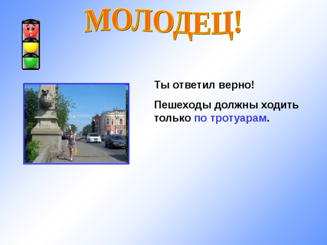 Ты ответил верно! Пешеходы должны ходить только по тротуарам . 