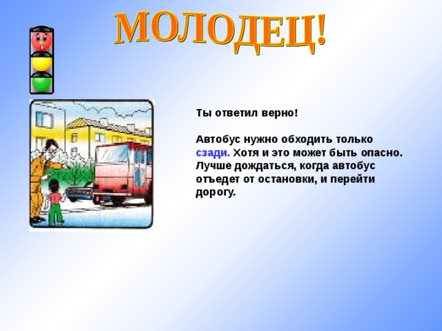 Ты ответил верно!  Автобус нужно обходить только сзади. Хотя и это может быть опасно. Лучше дождаться, когда автобус отъедет от остановки, и перейти дорогу. 