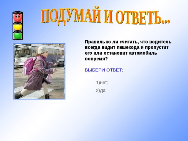 Правильно ли считать, что водитель всегда видит пешехода и пропустит его или остановит автомобиль вовремя?  ВЫБЕРИ ОТВЕТ: 1) нет; 2) да http://www.pskovgorod.ru/pics/novosti/sok/1247583692_middle_e20be7f1.jpg 10 