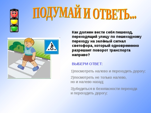 Как должен вести себя пешеход, переходящий улицу по пешеходному переходу на зелёный сигнал светофора, который одновременно разрешает поворот транспорта направо?  ВЫБЕРИ ОТВЕТ: 1) посмотреть налево и переходить дорогу; http://www.iwomen.ru/uploads/images/9/e/7/6/1/40d1009bc0.jpg 2) посмотреть не только налево, но и налево назад; 3) убедиться в безопасности перехода и переходить дорогу; 10 