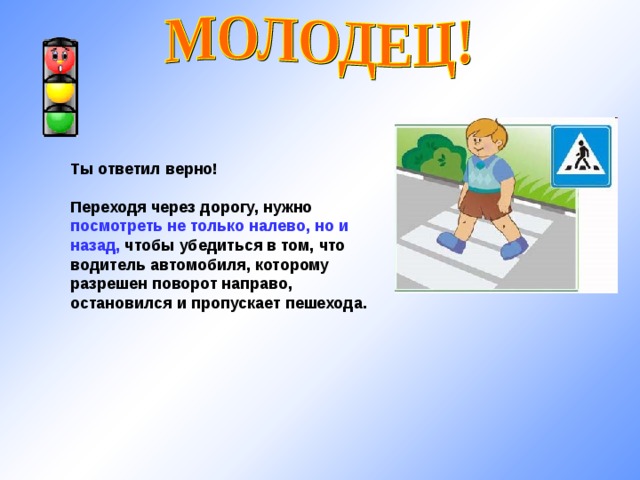 Ты ответил верно!  Переходя через дорогу, нужно посмотреть не только налево, но и назад, чтобы убедиться в том, что водитель автомобиля, которому разрешен поворот направо, остановился и пропускает пешехода. 
