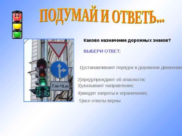 Каково назначение дорожных знаков?  ВЫБЕРИ ОТВЕТ: 1) устанавливают порядок в дорожном движении; 2) предупреждают об опасности; 3) указывают направление; http://shkolazhizni.ru/img/content/i66/66436_or.jpg 4) вводят запреты и ограничения; 5) все ответы верны 10 