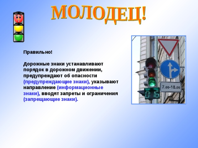 Правильно!  Дорожные знаки устанавливают порядок в дорожном движении, предупреждают об опасности (предупреждающие знаки), указывают направление (информационные знаки), вводят запреты и ограничения (запрещающие знаки).  