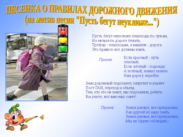   Пусть бегут неуклюже пешеходы по лужам,  Но нельзя по дороге бежать.  Тротуар - пешеходам, а машине - дорога.  Это правило все должны знать.   Припев:       Если красный - путь опасный,  Если жёлтый - подожди.  А зелёный, значит можно  Нам дорогу перейти.   Знак дорожный подскажет, запретит и укажет  Пост ГАИ, переход и объезд.  Тем, кто это не знает, мы подскажем, ребята:  Вы учите, вот вам наш совет! http://www.b-track.ru мелодия   Припев:       Знаки разные, все прекрасные,  Как друзей их надо знать.  Знаки разные, все прекрасные,  Мы их будем соблюдать!  