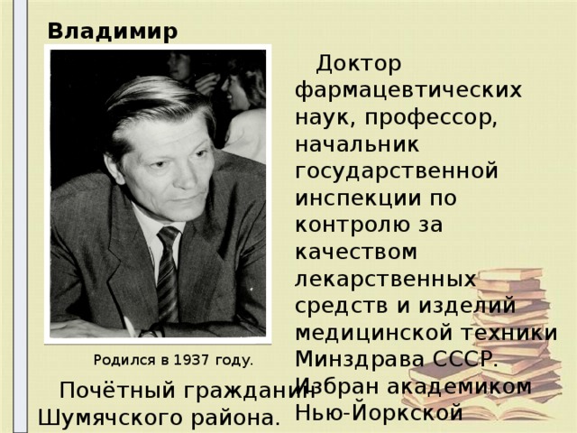 Владимир Алексеевич  Доктор фармацевтических наук, профессор, начальник государственной инспекции по контролю за качеством лекарственных средств и изделий медицинской техники Минздрава СССР. Избран академиком Нью-Йоркской академии естествознания. Родился в 1937 году.  Почётный гражданин Шумячского района. 