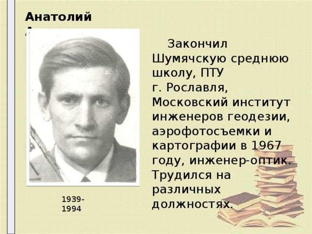 Анатолий Алексеевич  Закончил Шумячскую среднюю школу, ПТУ г. Рославля, Московский институт инженеров геодезии, аэрофотосъемки и картографии в 1967 году, инженер-оптик. Трудился на различных должностях. 1939-1994 