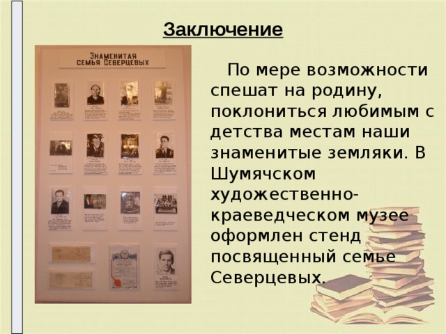 Заключение  По мере возможности спешат на родину, поклониться любимым с детства местам наши знаменитые земляки. В Шумячском художественно-краеведческом музее оформлен стенд посвященный семье Северцевых. 
