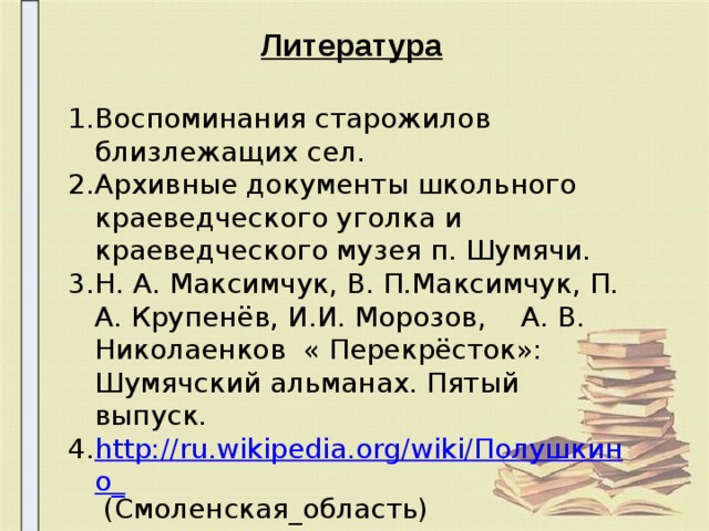   Литература  Воспоминания старожилов близлежащих сел. Архивные документы школьного краеведческого уголка и краеведческого музея п. Шумячи. Н. А. Максимчук, В. П.Максимчук, П. А. Крупенёв, И.И. Морозов, А. В. Николаенков « Перекрёсток»: Шумячский альманах. Пятый выпуск. http://ru.wikipedia.org/wiki/Полушкино_  (Смоленская_область) 15.09.2011г.,27.10.2012г. 