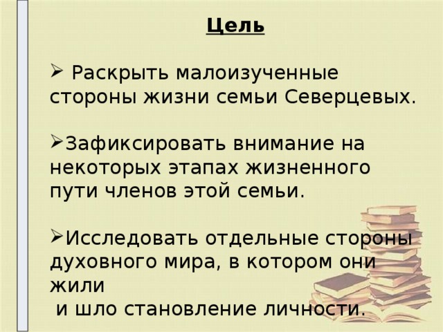Цель   Раскрыть малоизученные стороны жизни семьи Северцевых. Зафиксировать внимание на некоторых этапах жизненного пути членов этой семьи. Исследовать отдельные стороны духовного мира, в котором они жили  и шло становление личности. 