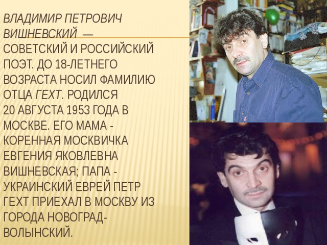  Владимир Петрович Вишневский  —  советский и российский поэт. До 18-летнего возраста носил фамилию отца Гехт . Родился 20 августа 1953 года в Москве. Его мама - коренная москвичка Евгения Яковлевна Вишневская; папа - украинский еврей Петр Гехт приехал в Москву из города Новоград-Волынский. 