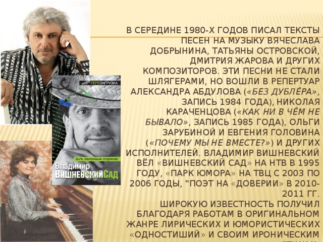 В середине 1980-х годов писал тексты песен на музыку Вячеслава Добрынина, Татьяны Островской, Дмитрия Жарова и других композиторов. Эти песни не стали шлягерами, но вошли в репертуар Александра Абдулова ( «Без дублёра» , запись 1984 года),  Николая Караченцова ( «Как ни в чём не бывало» , запись 1985 года), Ольги Зарубиной и Евгения Головина ( «Почему мы не вместе?» ) и других исполнителей. Владимир Вишневский вёл «Вишневский Сад» на НТВ в 1995 году, «Парк юмора» на ТВЦ с 2003 по 2006 годы, 