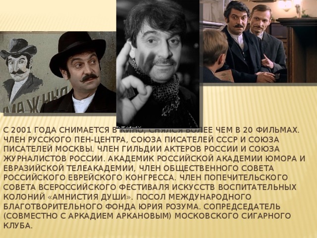 С 2001 года снимается в кино, снялся более чем в 20 фильмах. Член Русского Пен-центра, Союза писателей СССР и Союза писателей Москвы. Член Гильдии актеров России и Союза журналистов России. Академик Российской академии юмора и Евразийской телеакадемии, Член общественного совета Российского еврейского конгресса. Член Попечительского совета Всероссийского фестиваля искусств воспитательных колоний «Амнистия души». Посол Международного Благотворительного Фонда Юрия Розума. Сопредседатель (совместно с Аркадием Аркановым) Московского Сигарного Клуба. 