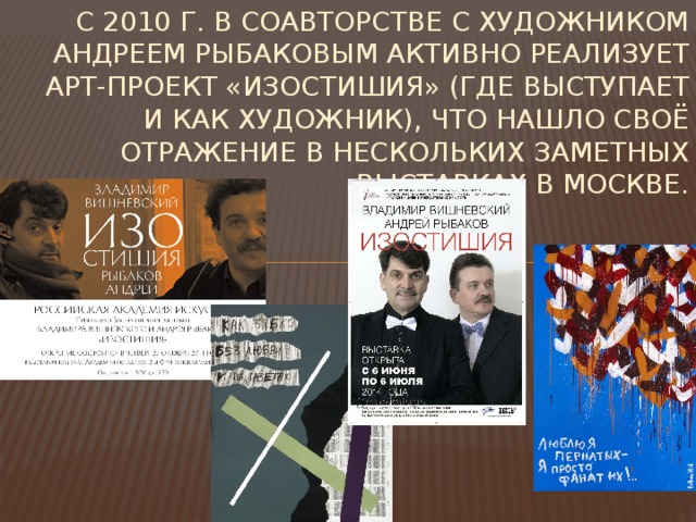 С 2010 г. в соавторстве с художником Андреем Рыбаковым активно реализует арт-проект «Изостишия» (где выступает и как художник), что нашло своё отражение в нескольких заметных выставках в Москве. 