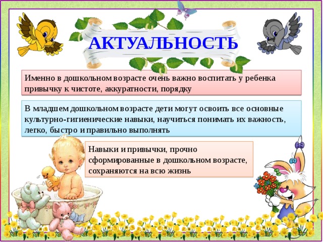 АКТУАЛЬНОСТЬ Именно в дошкольном возрасте очень важно воспитать у ребенка привычку к чистоте, аккуратности, порядку В младшем дошкольном возрасте дети могут освоить все основные культурно-гигиенические навыки, научиться понимать их важность, легко, быстро и правильно выполнять Навыки и привычки, прочно сформированные в дошкольном возрасте, сохраняются на всю жизнь 