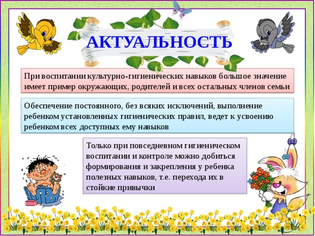 АКТУАЛЬНОСТЬ При воспитании культурно-гигиенических навыков большое значение имеет пример окружающих, родителей и всех остальных членов семьи Обеспечение постоянного, без всяких исключений, выполнение ребенком установленных гигиенических правил, ведет к усвоению ребенком всех доступных ему навыков Только при повседневном гигиеническом воспитании и контроле можно добиться формирования и закрепления у ребенка полезных навыков, т.е. перехода их в стойкие привычки 