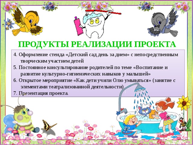 ПРОДУКТЫ РЕАЛИЗАЦИИ ПРОЕКТА 4. Оформление стенда «Детский сад день за днем» с непосредственным творческим участием детей 5. Постоянное консультирование родителей по теме «Воспитание и развитие культурно-гигиенических навыков у малышей» 6. Открытое мероприятие «Как дети учили Олю умываться» (занятие с элементами театрализованной деятельности) 7. Презентация проекта. 