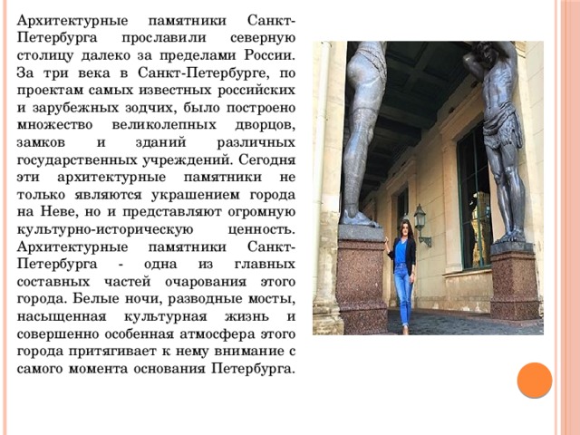 Архитектурные памятники Санкт-Петербурга прославили северную столицу далеко за пределами России. За три века в Санкт-Петербурге, по проектам самых известных российских и зарубежных зодчих, было построено множество великолепных дворцов, замков и зданий различных государственных учреждений. Сегодня эти архитектурные памятники не только являются украшением города на Неве, но и представляют огромную культурно-историческую ценность. Архитектурные памятники Санкт-Петербурга - одна из главных составных частей очарования этого города. Белые ночи, разводные мосты, насыщенная культурная жизнь и совершенно особенная атмосфера этого города притягивает к нему внимание с самого момента основания Петербурга.    