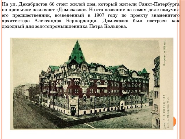 На ул. Декабристов 60 стоит жилой дом, который жители Санкт-Петербурга по привычке называют «Дом-сказка». Но это название на самом деле получил его предшественник, возведённый в 1907 году по проекту знаменитого архитектора Александра Бернардацци. Дом-сказка был построен как доходный для золотопромышленника Петра Кольцова.  