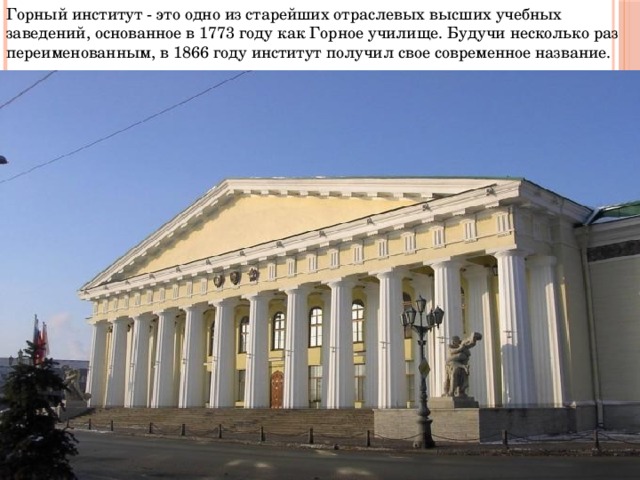 Горный институт - это одно из старейших отраслевых высших учебных заведений, основанное в 1773 году как Горное училище. Будучи несколько раз переименованным, в 1866 году институт получил свое современное название.  