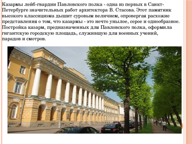 Казармы лейб-гвардии Павловского полка - одна из первых в Санкт-Петербурге значительных работ архитектора В. Стасова. Этот памятник высокого классицизма дышит суровым величием, опровергая расхожие представления о том, что казармы - это нечто унылое, серое и однообразное. Постройка казарм, предназначенных для Павловского полка, оформила гигантскую городскую площадь, служившую для военных учений, парадов и смотров.   