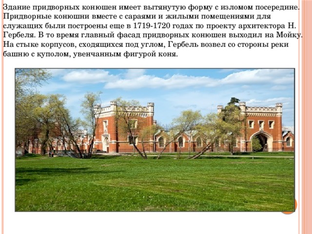 Здание придворных конюшен имеет вытянутую форму с изломом посередине. Придворные конюшни вместе с сараями и жилыми помещениями для служащих были построены еще в 1719-1720 годах по проекту архитектора Н. Гербеля. В то время главный фасад придворных конюшен выходил на Мойку. На стыке корпусов, сходящихся под углом, Гербель возвел со стороны реки башню с куполом, увенчанным фигурой коня.   