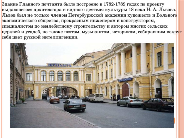 Здание Главного почтамта было построено в 1782-1789 годах по проекту выдающегося архитектора и видного деятеля культуры 18 века Н. А. Львова. Львов был не только членом Петербуржской академии художеств и Вольного экономического общества, прекрасным инженером и конструктором, специалистом по землебитному строительству и автором многих сельских церквей и усадеб, но также поэтом, музыкантом, историком, собиравшим вокруг себя цвет русской интеллигенции.  