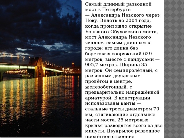 Самый длинный разводной мост в Петербурге — Александра Невского через Неву. Вплоть до 2004 года, когда произошло открытие Большого Обуховского моста, мост Александра Невского являлся самым длинным в городе: его длина без береговых сооружений 629 метров, вместе с пандусами — 905,7 метров. Ширина 35 метров. Он семипролётный, с разводным двукрылым пролётом в центре, железобетонный, с предварительно напряжённой арматурой. В конструкции использованы ванты — стальные тросы диаметром 70 мм, стягивающие отдельные части моста. 25-метровые крылья разводятся всего за две минуты. Двукрылое разводное пролётное строение расположено в центре. Здесь впервые применён гидравлический привод разводки.  