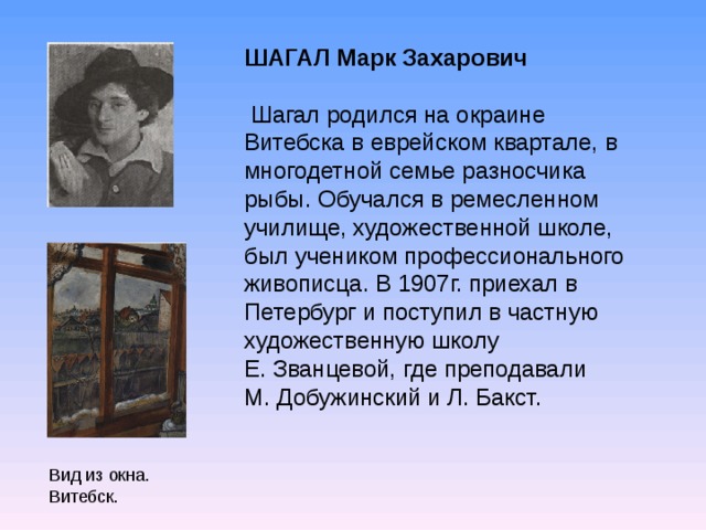 ШАГАЛ Марк Захарович  Шагал родился на окраине Витебска в еврейском квартале, в многодетной семье разносчика рыбы. Обучался в ремесленном училище, художественной школе, был учеником профессионального живописца. В 1907г. приехал в Петербург и поступил в частную художественную школу Е. Званцевой, где преподавали М. Добужинский и Л. Бакст. Вид из окна. Витебск.  