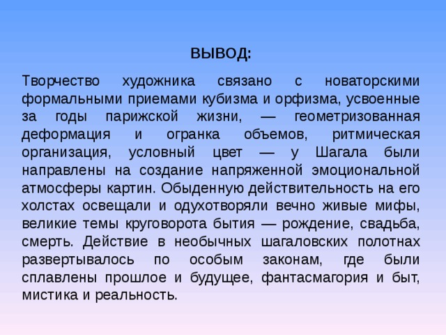 ВЫВОД: Творчество художника связано с новаторскими формальными приемами кубизма и орфизма, усвоенные за годы парижской жизни, — геометризованная деформация и огранка объемов, ритмическая организация, условный цвет — у Шагала были направлены на создание напряженной эмоциональной атмосферы картин. Обыденную действительность на его холстах освещали и одухотворяли вечно живые мифы, великие темы круговорота бытия — рождение, свадьба, смерть. Действие в необычных шагаловских полотнах развертывалось по особым законам, где были сплавлены прошлое и будущее, фантасмагория и быт, мистика и реальность.  