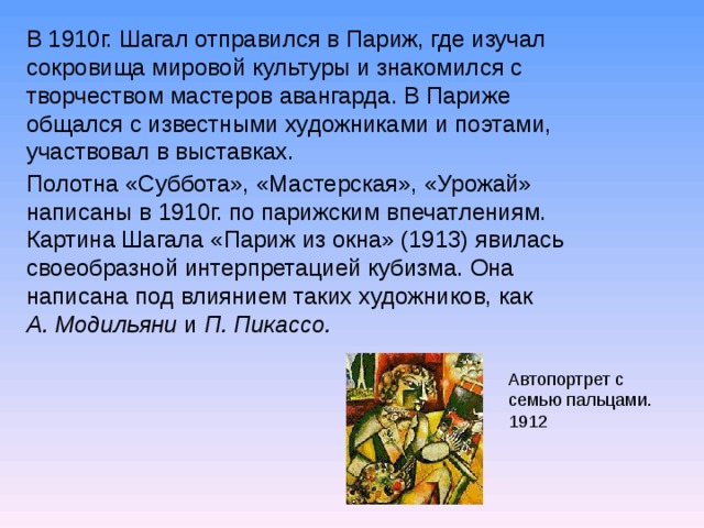 В 1910г. Шагал отправился в Париж, где изучал сокровища мировой культуры и знакомился с творчеством мастеров авангарда. В Париже общался с известными художниками и поэтами, участвовал в выставках. Полотна «Суббота», «Мастерская», «Урожай» написаны в 1910г. по парижским впечатлениям. Картина Шагала «Париж из окна» (1913) явилась своеобразной интерпретацией кубизма. Она написана под влиянием таких художников, как А. Модильяни и П. Пикассо. Автопортрет с семью пальцами. 1912  