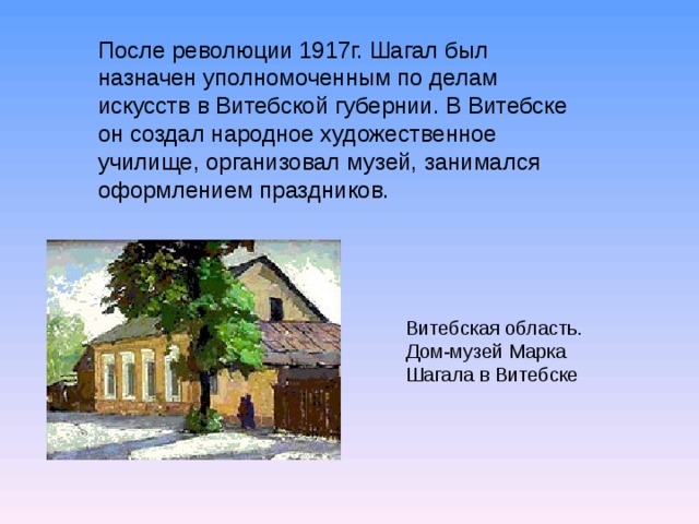 После революции 1917г. Шагал был назначен уполномоченным по делам искусств в Витебской губернии. В Витебске он создал народное художественное училище, организовал музей, занимался оформлением праздников. Витебская область. Дом-музей Марка Шагала в Витебске  
