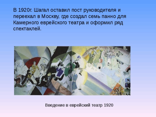 В 1920г. Шагал оставил пост руководителя и переехал в Москву, где создал семь панно для Камерного еврейского театра и оформил ряд спектаклей. Введение в еврейский театр 1920  
