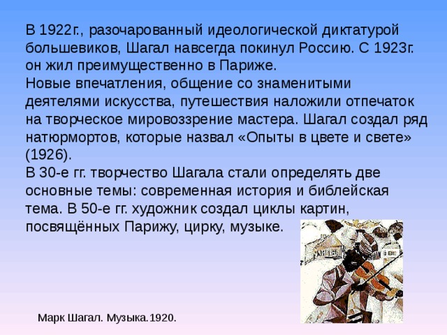 В 1922г., разочарованный идеологической диктатурой большевиков, Шагал навсегда покинул Россию. С 1923г. он жил преимущественно в Париже. Новые впечатления, общение со знаменитыми деятелями искусства, путешествия наложили отпечаток на творческое мировоззрение мастера. Шагал создал ряд натюрмортов, которые назвал «Опыты в цвете и свете» (1926). В 30-е гг. творчество Шагала стали определять две основные темы: современная история и библейская тема. В 50-е гг. художник создал циклы картин, посвящённых Парижу, цирку, музыке. Марк Шагал. Музыка.1920.  