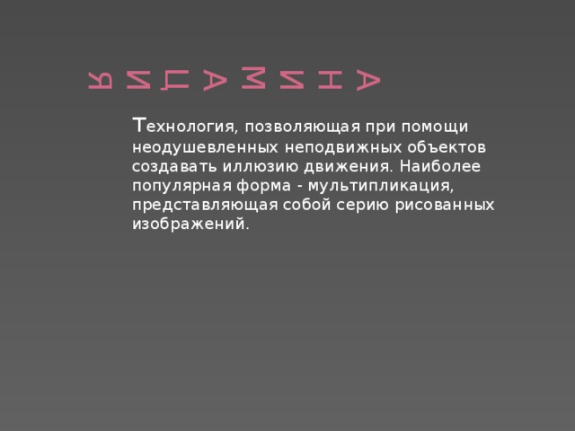 АНИМАЦИЯ   т ехнология, позволяющая при помощи неодушевленных неподвижных объектов создавать иллюзию движения. Наиболее популярная форма - мультипликация, представляющая собой серию рисованных изображений.  