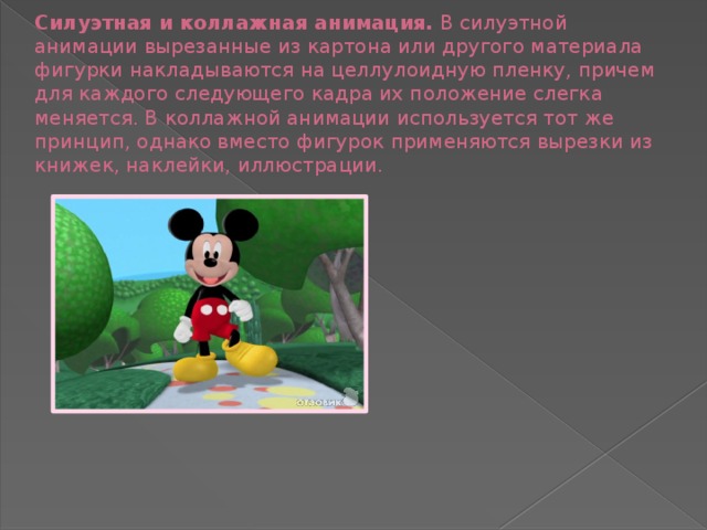 Силуэтная и коллажная анимация. В силуэтной анимации вырезанные из картона или другого материала фигурки накладываются на целлулоидную пленку, причем для каждого следующего кадра их положение слегка меняется. В коллажной анимации используется тот же принцип, однако вместо фигурок применяются вырезки из книжек, наклейки, иллюстрации.  