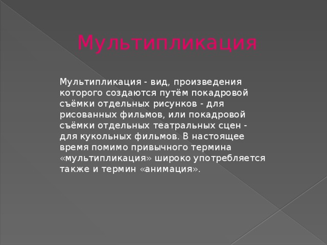 Мультипликация Мультипликация - вид, произведения которого создаются путём покадровой съёмки отдельных рисунков - для рисованных фильмов, или покадровой съёмки отдельных театральных сцен - для кукольных фильмов. В настоящее время помимо привычного термина «мультипликация» широко употребляется также и термин «анимация».  