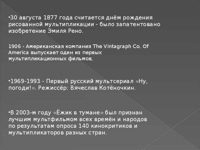 30 августа 1877 года считается днём рождения рисованной мультипликации - было запатентовано изобретение Эмиля Рено. 1906 - Американская компания The Vintagraph Co. Of America выпускает один из первых мультипликационных фильмов, 1969-1993 - Первый русский мультсериал «Ну, погоди!». Режиссёр: Вячеслав Котёночкин. В 2003-м году «Ёжик в тумане» был признан лучшим мультфильмом всех времён и народов по результатам опроса 140 кинокритиков и мультипликаторов разных стран.  