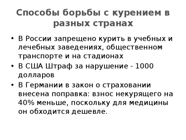 Способы борьбы с курением в разных странах В России запрещено курить в учебных и лечебных заведениях, общественном транспорте и на стадионах В США Штраф за нарушение - 1000 долларов  В Германии в закон о страховании внесена поправка: взнос некурящего на 40% меньше, поскольку для медицины он обходится дешевле. 