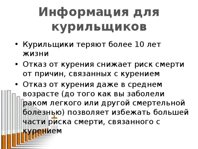 Информация для курильщиков от курение до среднего возраста еще более эффективен Курильщики теряют более 10 лет жизни Отказ от курения снижает риск смерти от причин, связанных с курением Отказ от курения даже в среднем возрасте (до того как вы заболели раком легкого или другой смертельной болезнью) позволяет избежать большей части риска смерти, связанного с курением 