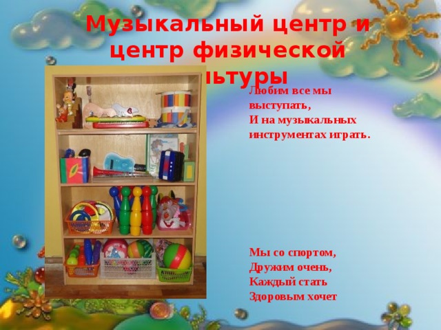 Музыкальный центр и центр физической культуры  Любим все мы выступать, И на музыкальных инструментах играть.        Мы со спортом, Дружим очень, Каждый стать Здоровым хочет 
