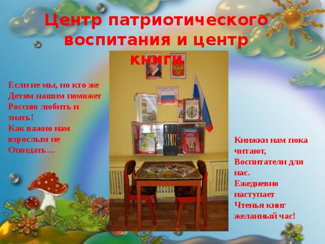 Центр патриотического воспитания и центр книги Центр развития сенсорики  Если не мы, но кто же Детям нашим поможет Россию любить и знать! Как важно нам взрослым не Опоздать… Здесь мозаика и шнуровка, Все, что нужно для того, Чтобы руки стали ловки, Ну, а ловкими руками Помогать мы будем маме. Книжки нам пока читают, Воспитатели для нас. Ежедневно наступает Чтенья книг желанный час! 