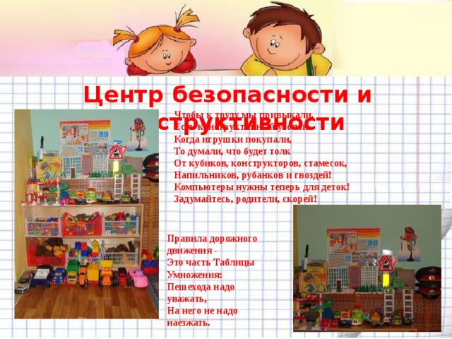 Центр безопасности и конструктивности Чтобы к труду мы привыкали,  Есть конструктивный уголок.  Когда игрушки покупали,  То думали, что будет толк  От кубиков, конструкторов, стамесок,  Напильников, рубанков и гвоздей!  Компьютеры нужны теперь для деток!  Задумайтесь, родители, скорей!  Правила дорожного движения -  Это часть Таблицы Умножения:  Пешехода надо уважать,  На него не надо наезжать. 
