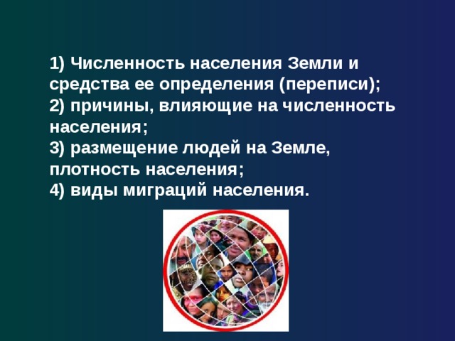 1) Численность населения Земли и средства ее определения (переписи); 2) причины, влияющие на численность населения; 3) размещение людей на Земле, плотность населения; 4) виды миграций населения. 