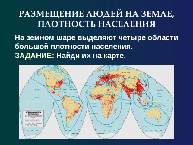 РАЗМЕЩЕНИЕ ЛЮДЕЙ НА ЗЕМЛЕ, ПЛОТНОСТЬ НАСЕЛЕНИЯ На земном шаре выделяют четыре области большой плотности населения. ЗАДАНИЕ: Найди их на карте. 