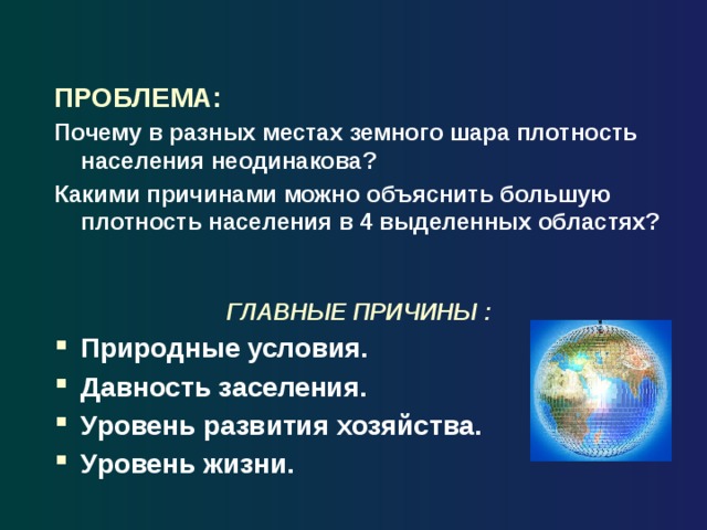 ПРОБЛЕМА: Почему в разных местах земного шара плотность населения неодинакова? Какими причинами можно объяснить большую плотность населения в 4 выделенных областях? ГЛАВНЫЕ ПРИЧИНЫ : Природные условия. Давность заселения. Уровень развития хозяйства. Уровень жизни. 