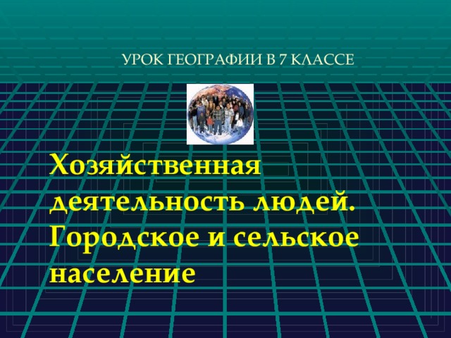 УРОК ГЕОГРАФИИ В 7 КЛАССЕ Хозяйственная деятельность людей. Городское и сельское население 