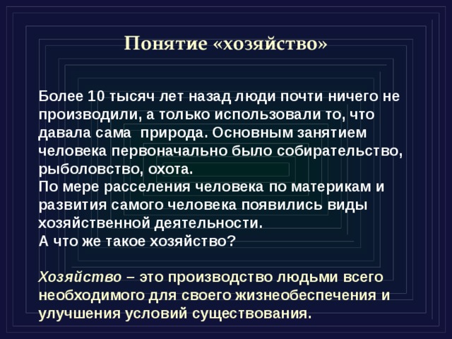 Понятие «хозяйство» Более 10 тысяч лет назад люди почти ничего не производили, а только использовали то, что давала сама природа. Основным занятием человека первоначально было собирательство, рыболовство, охота. По мере расселения человека по материкам и развития самого человека появились виды хозяйственной деятельности. А что же такое хозяйство?  Хозяйство – это производство людьми всего необходимого для своего жизнеобеспечения и улучшения условий существования. 