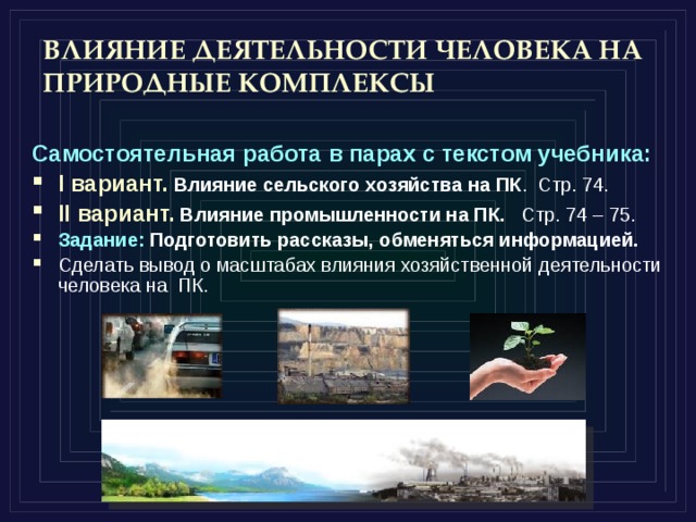 ВЛИЯНИЕ ДЕЯТЕЛЬНОСТИ ЧЕЛОВЕКА НА ПРИРОДНЫЕ КОМПЛЕКСЫ Самостоятельная работа в парах с текстом учебника: I вариант.  Влияние сельского хозяйства на ПК . Стр. 74. II вариант.  Влияние промышленности на ПК. Стр. 74 – 75. Задание: Подготовить рассказы, обменяться информацией. Сделать вывод о масштабах влияния хозяйственной деятельности человека на ПК. 