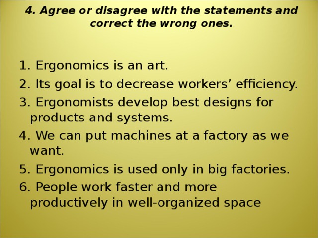 4. Agree or disagree with the statements and correct the wrong ones.   1. Ergonomics is an art. 2. Its goal is to decrease workers’ efficiency. 3. Ergonomists develop best designs for products and systems. 4. We can put machines at a factory as we want. 5. Ergonomics is used only in big factories. 6. People work faster and more productively in well-organized space 